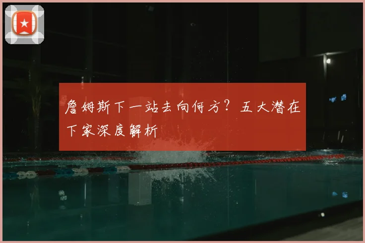 詹姆斯下一站去向何方?五大潜在下家深度解析