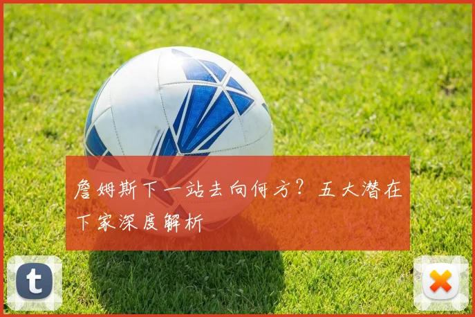 詹姆斯下一站去向何方？五大潜在下家深度解析