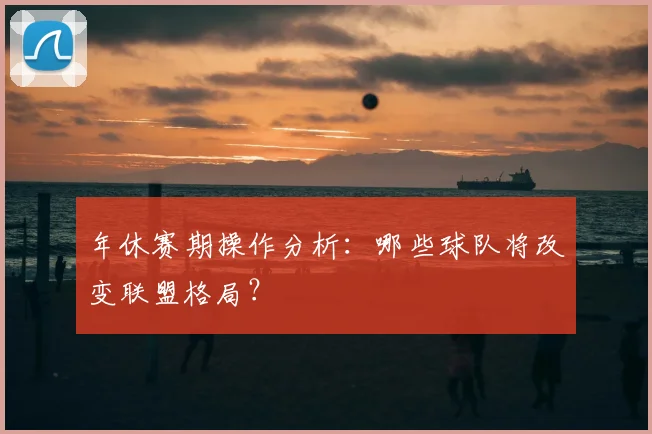 年休赛期操作分析：哪些球队将改变联盟格局？