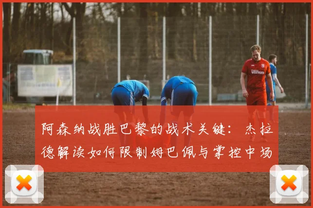 阿森纳战胜巴黎的战术关键:杰拉德解读如何限制姆巴佩与掌控中场