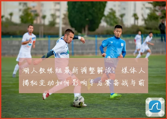 湖人教练组最新调整解读：媒体人揭秘变动如何影响季后赛备战与前景