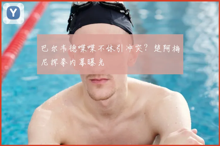 巴尔韦德喋喋不休引冲突？楚阿梅尼挥拳内幕曝光