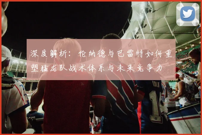 深度解析：伦纳德与巴雷特如何重塑猛龙队战术体系与未来竞争力